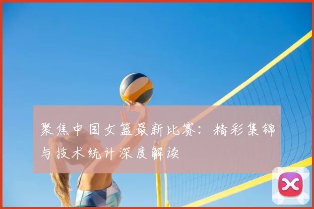 聚焦中国女篮最新比赛：精彩集锦与技术统计深度解读
