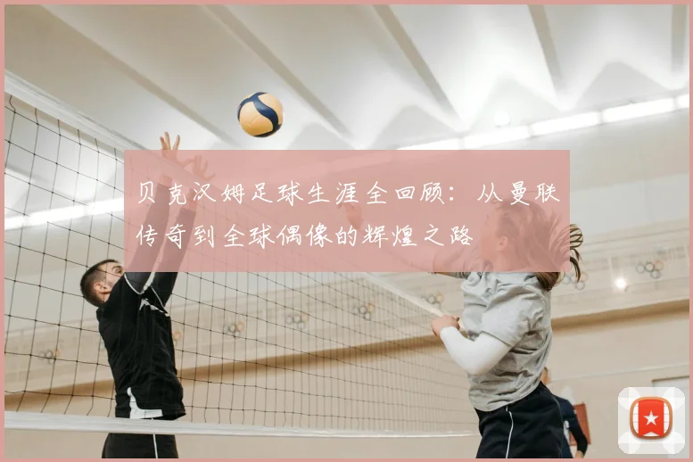 贝克汉姆足球生涯全回顾：从曼联传奇到全球偶像的辉煌之路