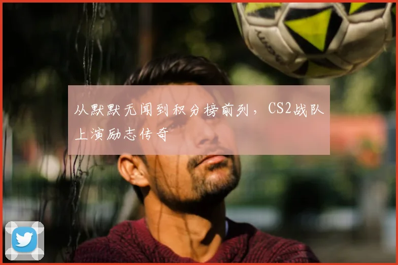 从默默无闻到积分榜前列，CS2战队上演励志传奇