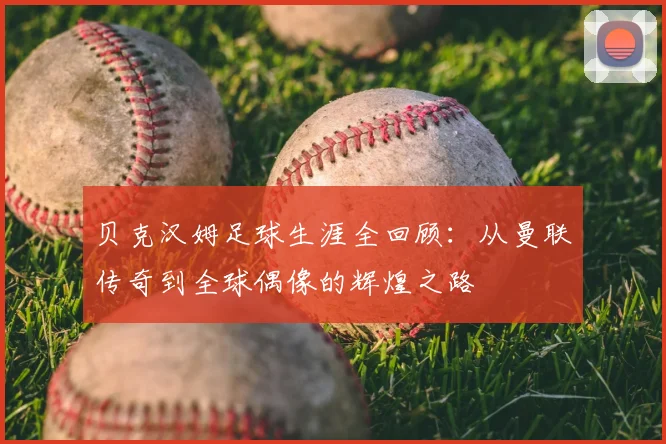 贝克汉姆足球生涯全回顾：从曼联传奇到全球偶像的辉煌之路