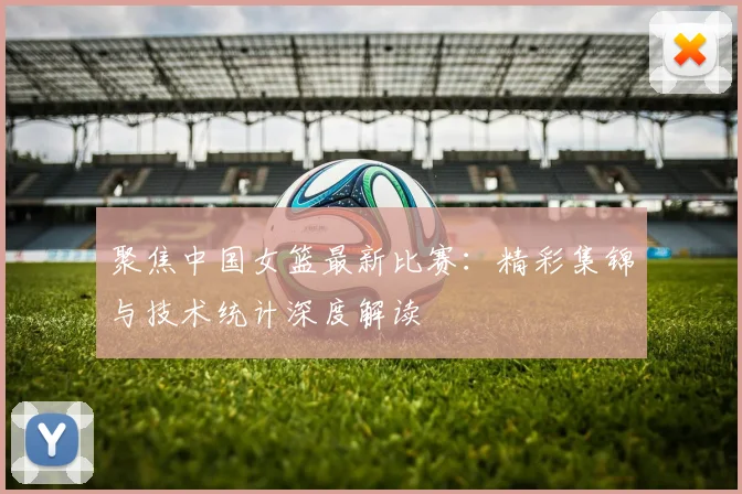 聚焦中国女篮最新比赛：精彩集锦与技术统计深度解读
