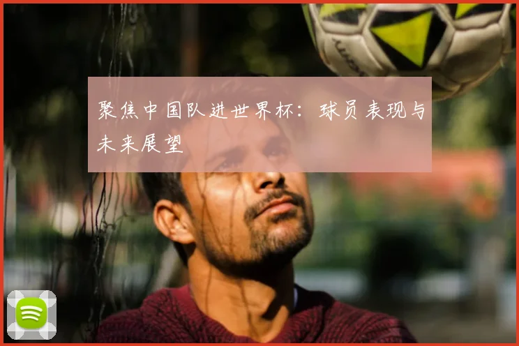 聚焦中国队进世界杯：球员表现与未来展望