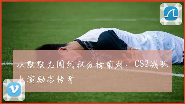 从默默无闻到积分榜前列，CS2战队上演励志传奇